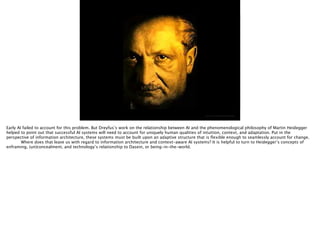 http://i1.ytimg.com/vi/BVw5BzzUqoI/maxresdefault.jpg
Early AI failed to account for this problem. But Dreyfus’s work on the relationship between AI and the phenomenological philosophy of Martin Heidegger
helped to point out that successful AI systems will need to account for uniquely human qualities of intuition, context, and adaptation. Put in the
perspective of information architecture, these systems must be built upon an adaptive structure that is ﬂexible enough to seamlessly account for change.

 Where does that leave us with regard to information architecture and context-aware AI systems? It is helpful to turn to Heidegger’s concepts of
enframing, (un)concealment, and technology’s relationship to Dasein, or being-in-the-world.
 