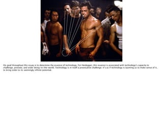 Thomas Wendt Surrounding Signiﬁers @thomas_wendt
http://4.bp.blogspot.com/-0cnnZjGKP1Q/T90dXJm5KbI/AAAAAAAAA48/lBw8RBD3CzI/s1600/Brad-Pitt-ﬁght-club-body.jpg
His goal throughout this essay is to determine the essence of technology. For Heidegger, this essence is associated with technology’s capacity to
challenge, provoke, and order being-in-the-world. Technology is in itself a provocative challenge; it’s as if technology is taunting us to make sense of it,
to bring order to its seemingly inﬁnite potential.
 