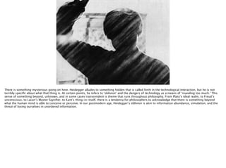 Thomas Wendt Surrounding Signiﬁers @thomas_wendt
http://3.bp.blogspot.com/_tBwJjx9tk78/TLSEPUkPl-I/AAAAAAAAA7g/O5TZvOdSt9s/s1600/psycho-knife.jpg
There is something mysterious going on here. Heidegger alludes to something hidden that is called forth in the technological interaction, but he is not
terribly speciﬁc about what that thing is. At certain points, he refers to ‘oblivion’ and the dangers of technology as a means of ‘revealing too much.’ This
sense of something beyond, unknown, and in some cases transcendent is theme that runs throughout philosophy. From Plato’s ideal realm, to Freud’s
unconscious, to Lacan’s Master Signiﬁer, to Kant’s thing-in-itself, there is a tendency for philosophers to acknowledge that there is something beyond
what the human mind is able to conceive or perceive. In our postmodern age, Heidegger’s oblivion is akin to information abundance, simulation, and the
threat of losing ourselves in unordered information.
 