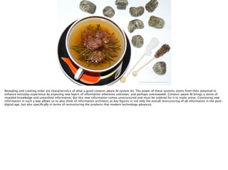 http://upload.wikimedia.org/wikipedia/commons/4/46/Flowering-tea-1.jpg
Revealing and creating order are characteristics of what a good context-aware AI system do. The power of these systems stems from their potential to
enhance everyday experience by exposing new layers of information otherwise unknown, and perhaps unknowable. Context-aware AI brings a sense of
revealed knowledge and unearthed information. But this new information comes unstructured and must be ordered for it to make sense. Conceiving new
information in such a way allows us to also think of information architects as key ﬁgures in not only the overall restructuring of all information in the post-
digital age, but also speciﬁcally in terms of restructuring the products that modern technology advances. 
 