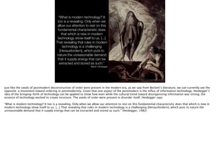 http://upload.wikimedia.org/wikipedia/commons/2/24/Johann_Heinrich_F
%C3%BCssli_063.jpg
“What is modern technology? It
too is a revealing. Only when we
allow our attention to rest on this
fundamental characteristic does
that which is new in modern
technology show itself to us. [...]
That revealing that rules in modern
technology is a challenging
[Herausfordern], which puts to
nature the unreasonable demand
that it supply energy that can be
extracted and stored as such.”
Martin Heidegger
Just like the seeds of postmodern deconstruction of order were present in the modern era, as we saw from Beckett’s literature, we can currently see the
opposite: a movement toward ordering in postmodernity. Given that one aspect of the postmodern is the inﬂux of information technology, Heidegger’s
idea of the bringing-forth of technology can be applied to show how even while the cultural trend toward disorganizing information was strong, the
essence of technology worked to create structure. The seeds of order were present in disorder itself. Heidegger says:
!
“What is modern technology? It too is a revealing. Only when we allow our attention to rest on this fundamental characteristic does that which is new in
modern technology show itself to us. [...] That revealing that rules in modern technology is a challenging [Herausfordern], which puts to nature the
unreasonable demand that it supply energy that can be extracted and stored as such.” (Heidegger, 1982)
 