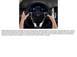 Thomas Wendt Surrounding Signiﬁers @thomas_wendt
http://hometechmtl.com/wp-content/uploads/
2011/02/2011edgemyfordtouch2.jpg
Heidegger differentiates ‘modern technology’ from an older form by means of the ability to extract and store energy. He calls this characteristic “standing
reserve,” which essentially means that modern, information technology hides itself until needed; it is stored up until an individual needs to use it. We can
see how this type of thinking has been adopted in contemporary design practices, especially with regard to mobile and ubiquitous computing. Designers
often talk about creating “intuitive” interfaces that are invisible until they need to appear. The success of this goal is still in question, but as information
architects, we should notice that Heidegger has a certain fear about this effect of modern technology.
 