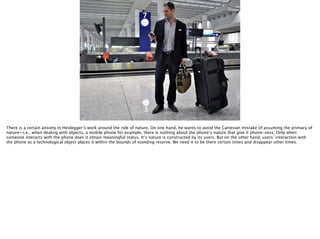 Thomas Wendt Surrounding Signiﬁers @thomas_wendt
http://www.thestyleblogger.com/wp-content/uploads/2011/04/Mike-China-1.jpg
There is a certain anxiety in Heidegger’s work around the role of nature. On one hand, he wants to avoid the Cartesian mistake of assuming the primacy of
nature—i.e., when dealing with objects, a mobile phone for example, there is nothing about the phone’s nature that give it phone-ness. Only when
someone interacts with the phone does it obtain meaningful status. It’s nature is constructed by its users. But on the other hand, users’ interaction with
the phone as a technological object places it within the bounds of standing reserve. We need it to be there certain times and disappear other times.
 