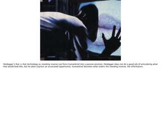http://myscreens.fr/wp-content/uploads/2013/02/videodrome-1.jpg
Heidegger’s fear is that technology as standing reserve can force humankind into a passive position. Heidegger does not do a good job of articulating what
that would look like, but he does express an associated opportunity: humankind becomes what orders the standing reserve, the information.
 