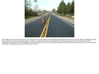 Thomas Wendt Surrounding Signiﬁers @thomas_wendt
http://www.mto.gov.on.ca/graphics/english/transtek/roadtalk/rt15-3/splatter-markings2.jpg
The challenge for information architects is to design for the structurability and reframibility of digital information in a way that allows for ﬂexible, context-
aware systems but also ensures that humans remain in an active role within that relationship. If we take the movements around order/disorder in
modernism/postmodernism and Heidegger’s warning seriously, then we can see how the relatively new ﬁeld of information architecture is at the forefront
of actively manipulating the future of information structure.
 