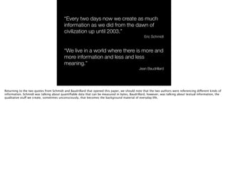 “Every two days now we create as much
information as we did from the dawn of
civilization up until 2003.”
Eric Schmidt
“We live in a world where there is more and
more information and less and less
meaning.”
Jean Baudrillard
Returning to the two quotes from Schmidt and Baudrillard that opened this paper, we should note that the two authors were referencing different kinds of
information. Schmidt was talking about quantiﬁable data that can be measured in bytes, Baudrillard, however, was talking about textual information, the
qualitative stuff we create, sometimes unconsciously, that becomes the background material of everyday life.
 