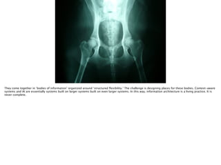 Thomas Wendt Surrounding Signiﬁers @thomas_wendt
They come together in ‘bodies of information’ organized around ‘structured ﬂexibility.’ The challenge is designing places for these bodies. Context-aware
systems and AI are essentially systems built on larger systems built on even larger systems. In this way, information architecture is a living practice. It is
never complete.
 