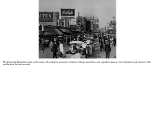 Thomas Wendt Surrounding Signiﬁers @thomas_wendt
https://www.google.com/url?
sa=i&rct=j&q=&esrc=s&source=images&cd=&docid=YSyH199nbtlWRM
&tbnid=XGLUeJRjzafQ3M:&ved=0CAUQjRw&url=http%3A%2F
%2Fteaching.msa.maryland.gov
%2F000001%2F000000%2F000129%2Fhtml
%2Ft129.html&ei=rYj5UtfADaPC0QHRgoHYDg&bvm=bv.60983673,bs.
1,d.dmQ&psig=AFQjCNEvM0jS2WlEspfOe-IMVoLm8Tb-
Kw&ust=1392171548015579
The Industrial Revolution gave us the means of producing consumer products in large quantities, and capitalism gave us the motivation and means of self-
justiﬁcation for such excess.
 