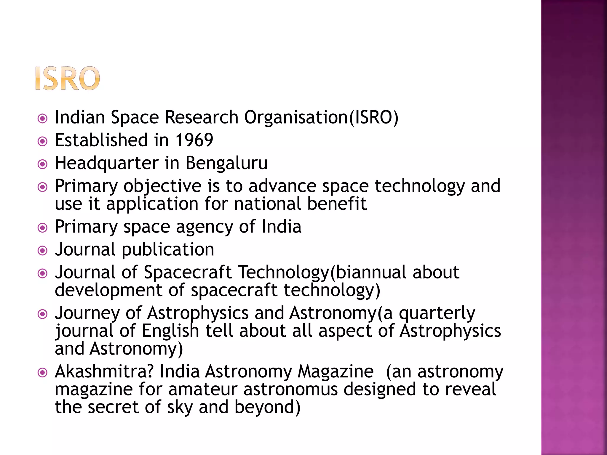  Indian Space Research Organisation(ISRO) 
 Established in 1969 
 Headquarter in Bengaluru 
 Primary objective is to advance space technology and 
use it application for national benefit 
 Primary space agency of India 
 Journal publication 
 Journal of Spacecraft Technology(biannual about 
development of spacecraft technology) 
 Journey of Astrophysics and Astronomy(a quarterly 
journal of English tell about all aspect of Astrophysics 
and Astronomy) 
 Akashmitra? India Astronomy Magazine (an astronomy 
magazine for amateur astronomus designed to reveal 
the secret of sky and beyond) 
 