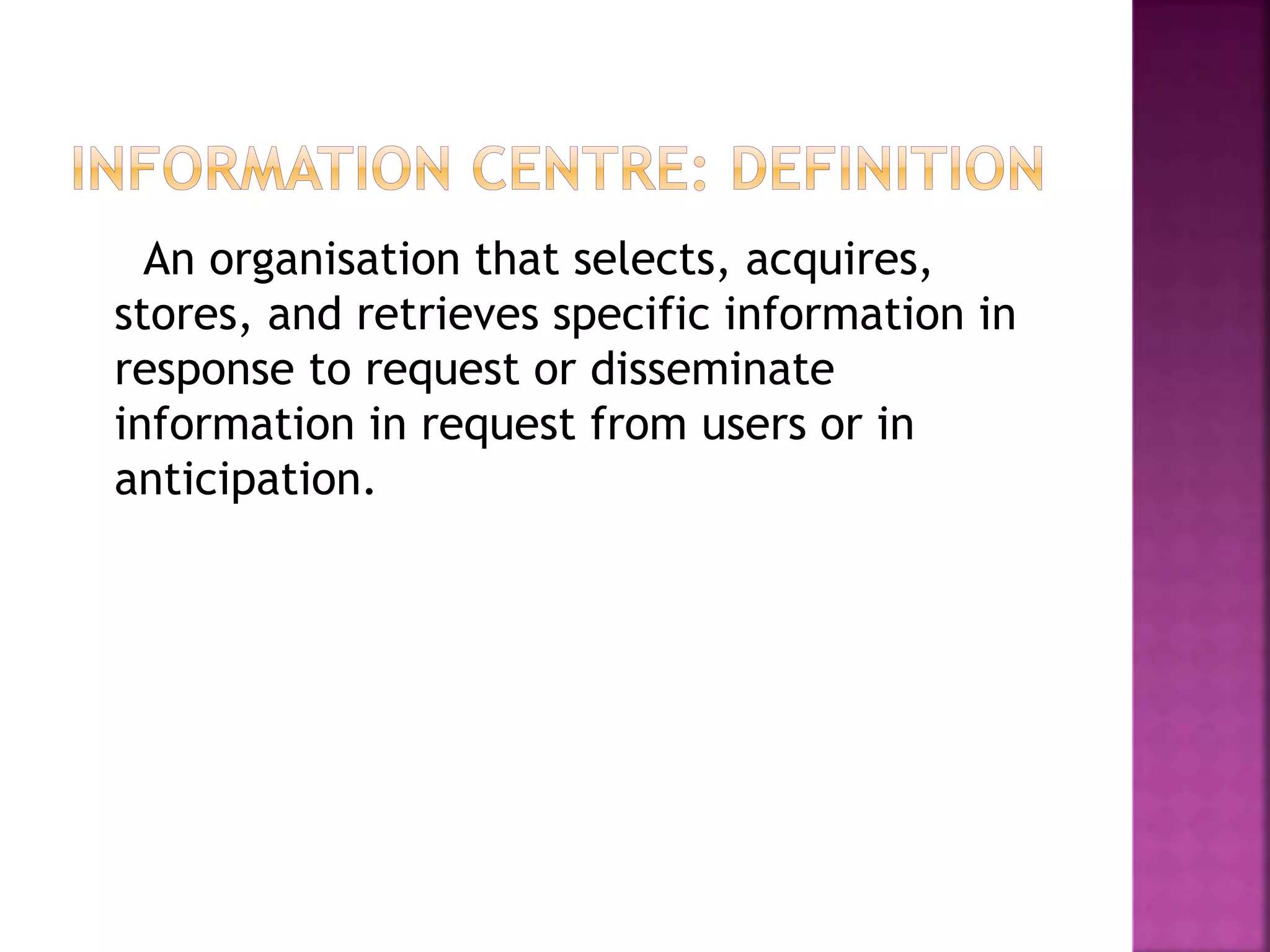An organisation that selects, acquires, 
stores, and retrieves specific information in 
response to request or disseminate 
information in request from users or in 
anticipation. 
 