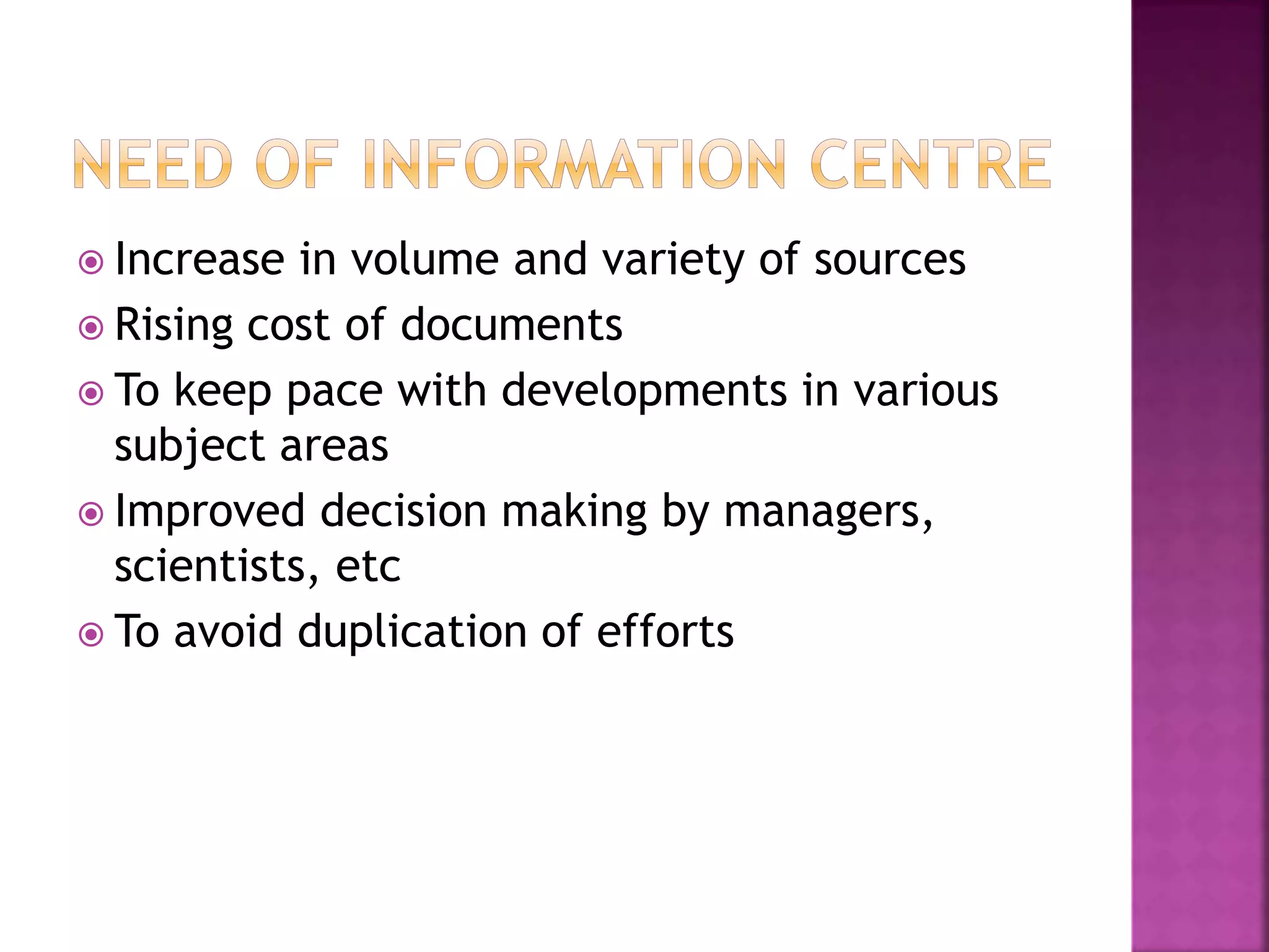  Increase in volume and variety of sources 
 Rising cost of documents 
 To keep pace with developments in various 
subject areas 
 Improved decision making by managers, 
scientists, etc 
 To avoid duplication of efforts 
 