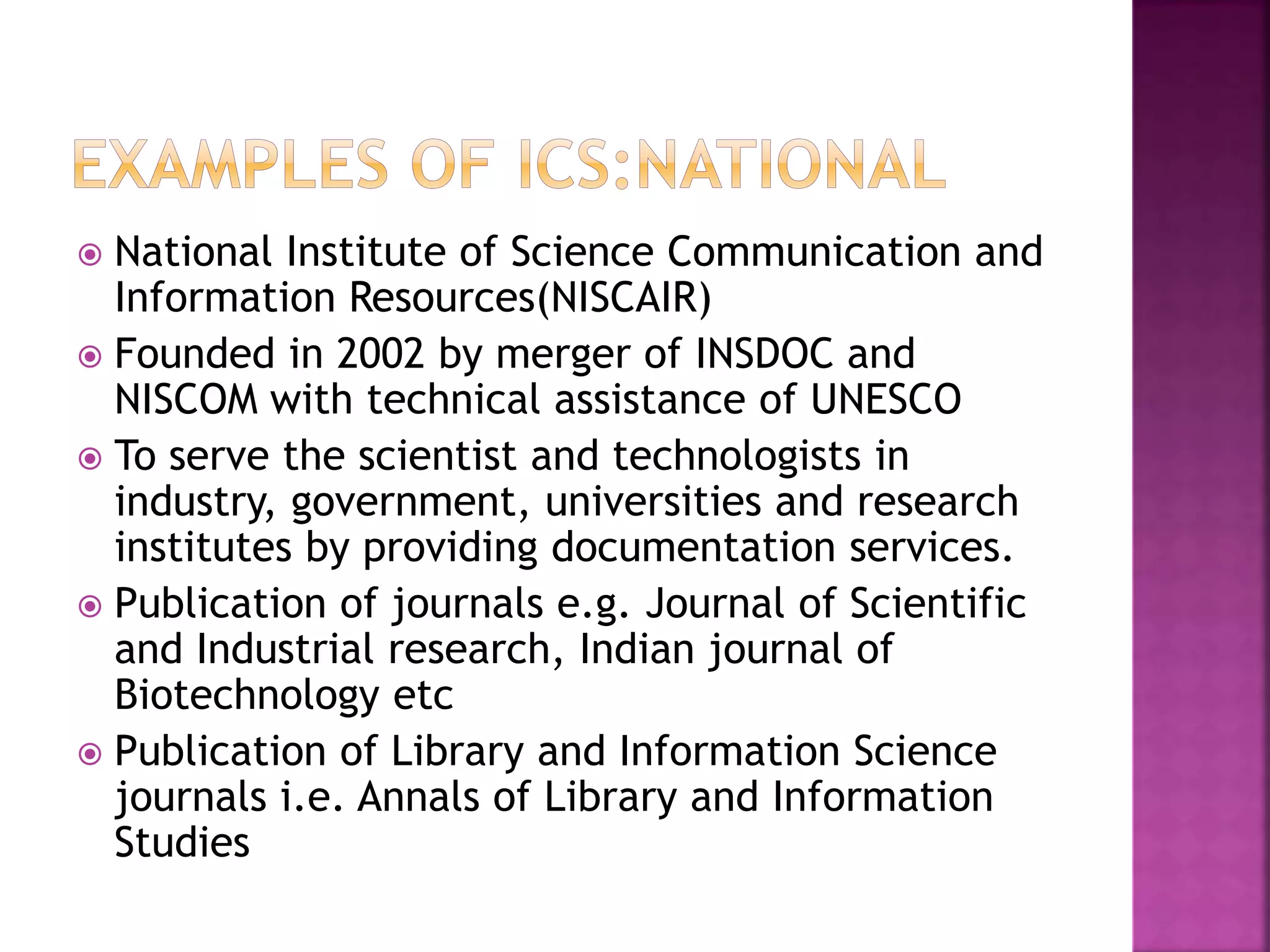  National Institute of Science Communication and 
Information Resources(NISCAIR) 
 Founded in 2002 by merger of INSDOC and 
NISCOM with technical assistance of UNESCO 
 To serve the scientist and technologists in 
industry, government, universities and research 
institutes by providing documentation services. 
 Publication of journals e.g. Journal of Scientific 
and Industrial research, Indian journal of 
Biotechnology etc 
 Publication of Library and Information Science 
journals i.e. Annals of Library and Information 
Studies 
 