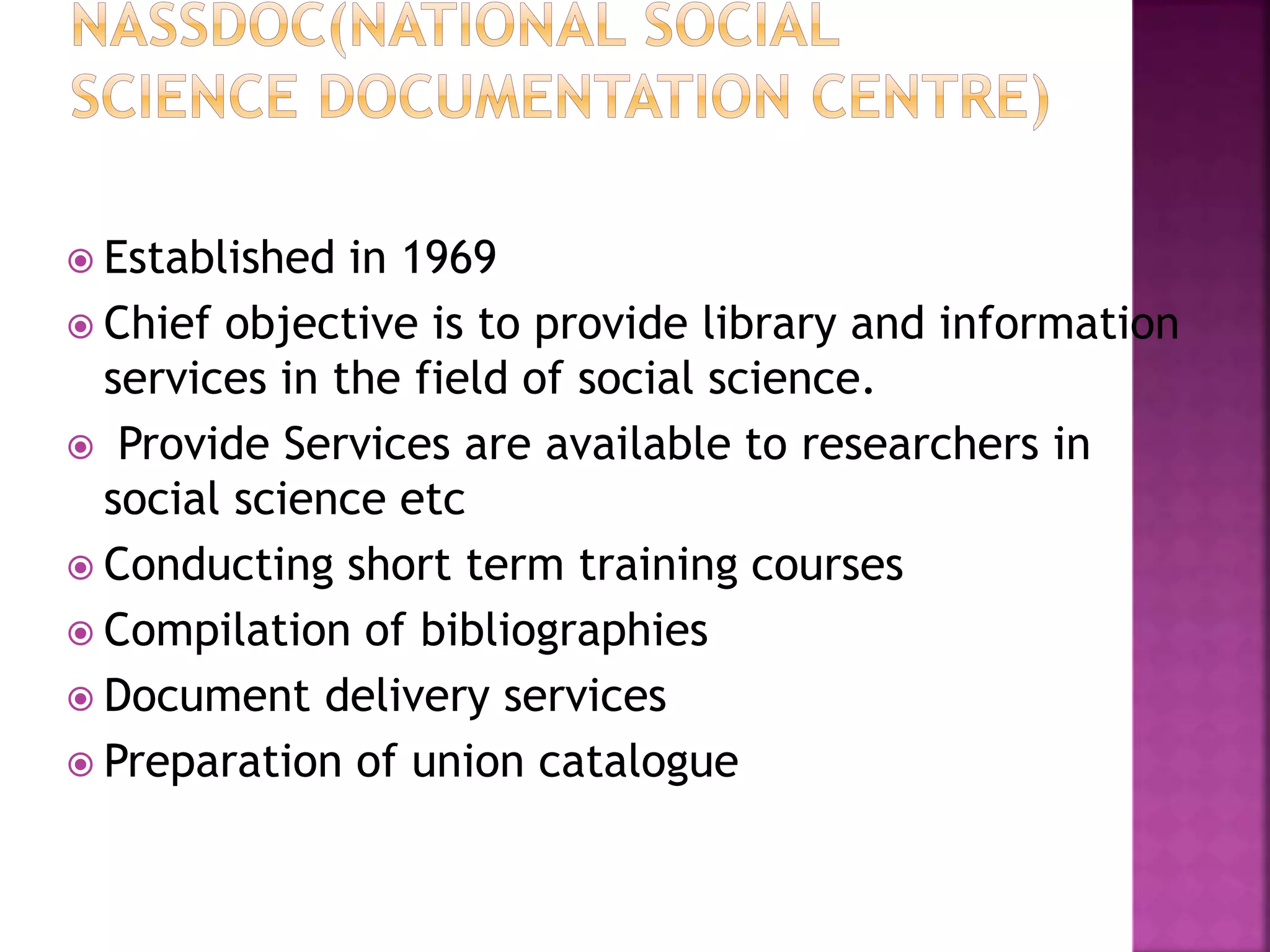  Established in 1969 
 Chief objective is to provide library and information 
services in the field of social science. 
 Provide Services are available to researchers in 
social science etc 
 Conducting short term training courses 
 Compilation of bibliographies 
 Document delivery services 
 Preparation of union catalogue 
 