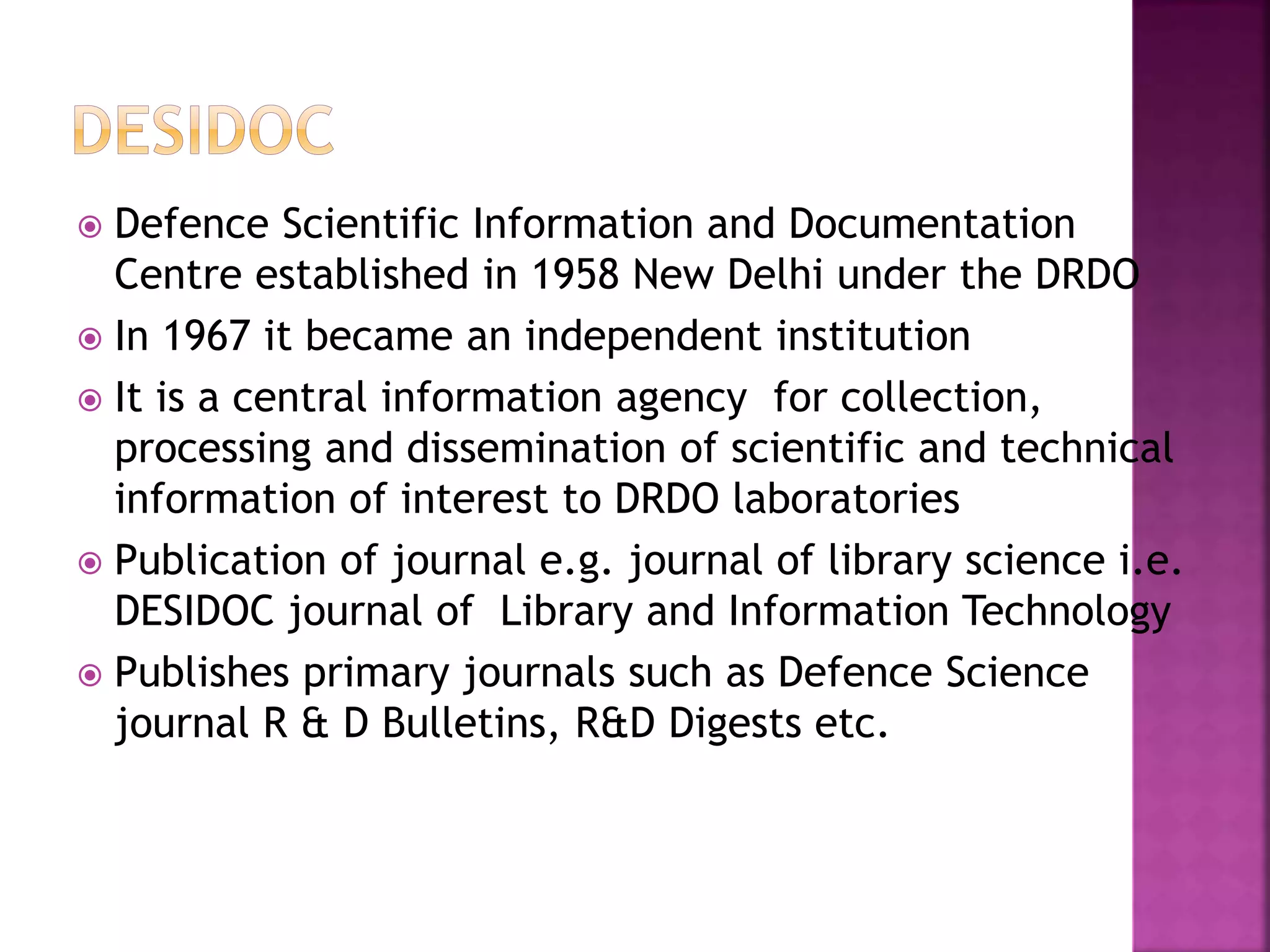  Defence Scientific Information and Documentation 
Centre established in 1958 New Delhi under the DRDO 
 In 1967 it became an independent institution 
 It is a central information agency for collection, 
processing and dissemination of scientific and technical 
information of interest to DRDO laboratories 
 Publication of journal e.g. journal of library science i.e. 
DESIDOC journal of Library and Information Technology 
 Publishes primary journals such as Defence Science 
journal R & D Bulletins, R&D Digests etc. 
 