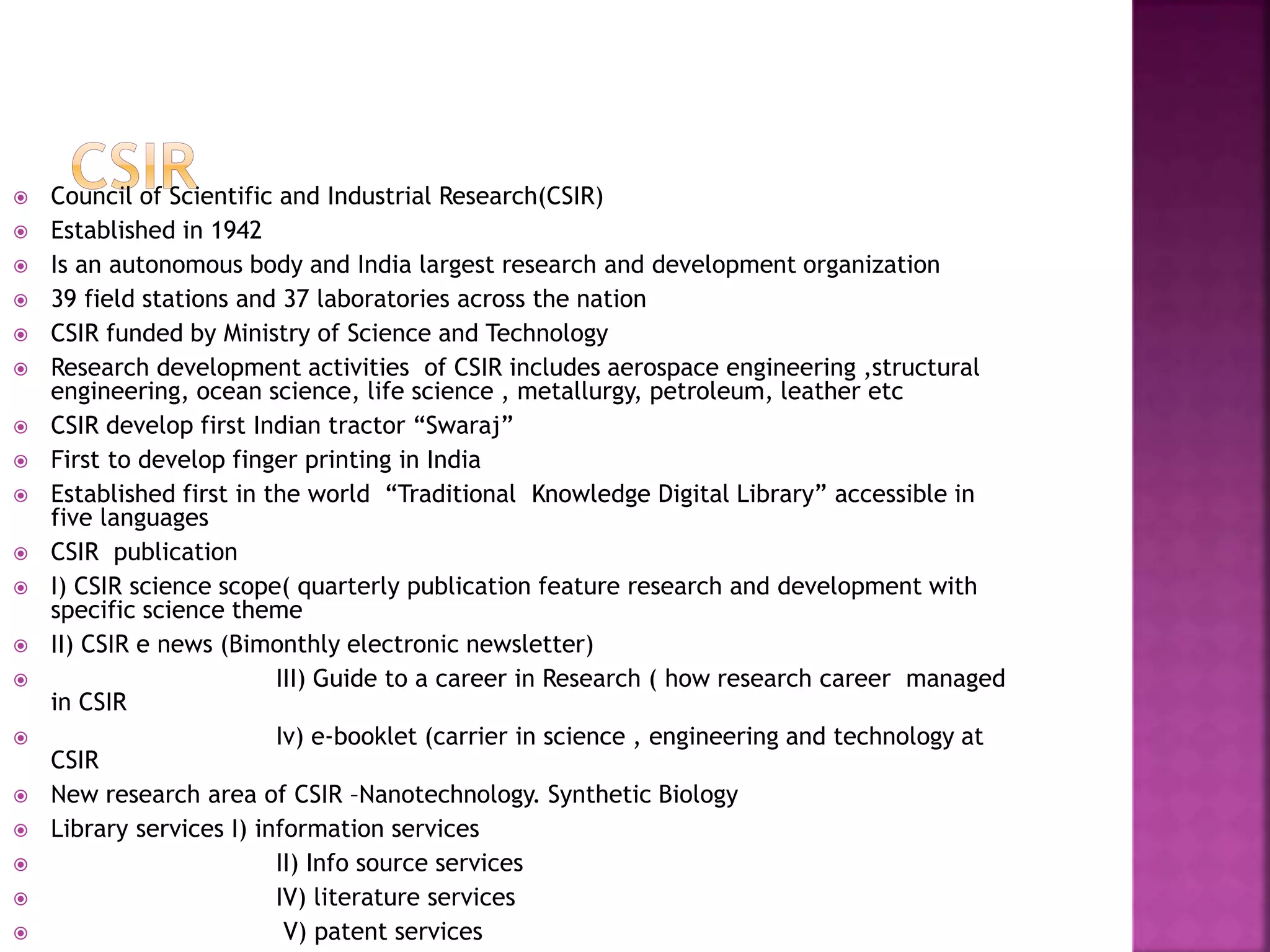  Council of Scientific and Industrial Research(CSIR) 
 Established in 1942 
 Is an autonomous body and India largest research and development organization 
 39 field stations and 37 laboratories across the nation 
 CSIR funded by Ministry of Science and Technology 
 Research development activities of CSIR includes aerospace engineering ,structural 
engineering, ocean science, life science , metallurgy, petroleum, leather etc 
 CSIR develop first Indian tractor “Swaraj” 
 First to develop finger printing in India 
 Established first in the world “Traditional Knowledge Digital Library” accessible in 
five languages 
 CSIR publication 
 I) CSIR science scope( quarterly publication feature research and development with 
specific science theme 
 II) CSIR e news (Bimonthly electronic newsletter) 
 III) Guide to a career in Research ( how research career managed 
in CSIR 
 Iv) e-booklet (carrier in science , engineering and technology at 
CSIR 
 New research area of CSIR –Nanotechnology. Synthetic Biology 
 Library services I) information services 
 II) Info source services 
 IV) literature services 
 V) patent services 
 
