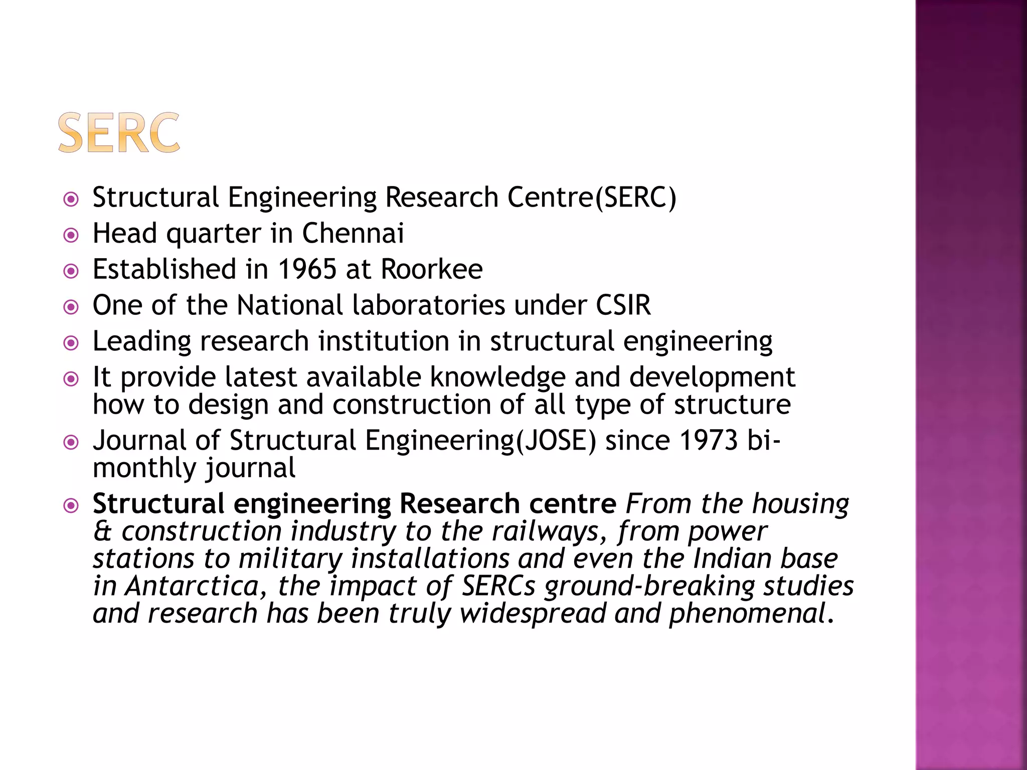  Structural Engineering Research Centre(SERC) 
 Head quarter in Chennai 
 Established in 1965 at Roorkee 
 One of the National laboratories under CSIR 
 Leading research institution in structural engineering 
 It provide latest available knowledge and development 
how to design and construction of all type of structure 
 Journal of Structural Engineering(JOSE) since 1973 bi-monthly 
journal 
 Structural engineering Research centre From the housing 
& construction industry to the railways, from power 
stations to military installations and even the Indian base 
in Antarctica, the impact of SERCs ground-breaking studies 
and research has been truly widespread and phenomenal. 
 