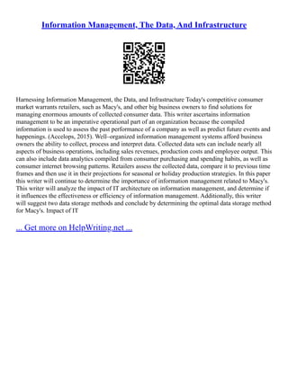 Information Management, The Data, And Infrastructure
Harnessing Information Management, the Data, and Infrastructure Today's competitive consumer
market warrants retailers, such as Macy's, and other big business owners to find solutions for
managing enormous amounts of collected consumer data. This writer ascertains information
management to be an imperative operational part of an organization because the compiled
information is used to assess the past performance of a company as well as predict future events and
happenings. (Accelops, 2015). Well–organized information management systems afford business
owners the ability to collect, process and interpret data. Collected data sets can include nearly all
aspects of business operations, including sales revenues, production costs and employee output. This
can also include data analytics compiled from consumer purchasing and spending habits, as well as
consumer internet browsing patterns. Retailers assess the collected data, compare it to previous time
frames and then use it in their projections for seasonal or holiday production strategies. In this paper
this writer will continue to determine the importance of information management related to Macy's.
This writer will analyze the impact of IT architecture on information management, and determine if
it influences the effectiveness or efficiency of information management. Additionally, this writer
will suggest two data storage methods and conclude by determining the optimal data storage method
for Macy's. Impact of IT
... Get more on HelpWriting.net ...
 