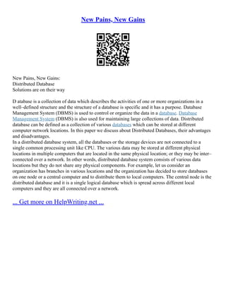 New Pains, New Gains
New Pains, New Gains:
Distributed Database
Solutions are on their way
D atabase is a collection of data which describes the activities of one or more organizations in a
well–defined structure and the structure of a database is specific and it has a purpose. Database
Management System (DBMS) is used to control or organize the data in a database. Database
Management System (DBMS) is also used for maintaining large collections of data. Distributed
database can be defined as a collection of various databases which can be stored at different
computer network locations. In this paper we discuss about Distributed Databases, their advantages
and disadvantages.
In a distributed database system, all the databases or the storage devices are not connected to a
single common processing unit like CPU. The various data may be stored at different physical
locations in multiple computers that are located in the same physical location; or they may be inter–
connected over a network. In other words, distributed database system consists of various data
locations but they do not share any physical components. For example, let us consider an
organization has branches in various locations and the organization has decided to store databases
on one node or a central computer and to distribute them to local computers. The central node is the
distributed database and it is a single logical database which is spread across different local
computers and they are all connected over a network.
... Get more on HelpWriting.net ...
 