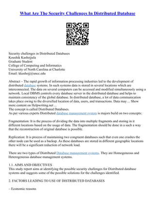 What Are The Security Challenges In Distributed Database
Security challenges in Distributed Databases
Koushik Kashojjula
Graduate Student
College of Computing and Informatics
University of North Carolina at Charlotte
Email: kkashojj@uncc.edu
Abstract – The rapid growth of information processing industries led to the development of
distributed database systems. In such systems data is stored in several locations which are
interconnected. The data on several computers can be accessed and modified simultaneously using a
network. Local DBMS controls every database server in the distributed database and helps to
maintain consistency of the global database. In distributed database, a lot of data communication
takes place owing to the diversified location of data, users, and transactions. Data may ... Show
more content on Helpwriting.net ...
The concept is called Distributed Databases.
As per various experts Distributed database management system is majors build on two concepts:
Fragmentation: It is the process of dividing the data into multiple fragments and storing in it
different locations based on the usage of data. The fragmentation should be done in a such a way
that the reconstruction of original database is possible.
Replication: It is process of maintaining two congruent databases such that even one crashes the
other node can be used as a backup. As these databases are stored in different geographic locations
there will be a significant reduction of network load.
There are two types of Distributed Database management systems. They are Homogeneous and
Heterogeneous database management systems.
1.1. AIMS AND OBJECTIVES
This study report aims at identifying the possible security challenges for Distributed database
systems and suggests some of the possible solutions for the challenges identified.
2. FACTORS LEADING TO USE OF DISTRIBUTED DATABASES
– Economic reasons
 