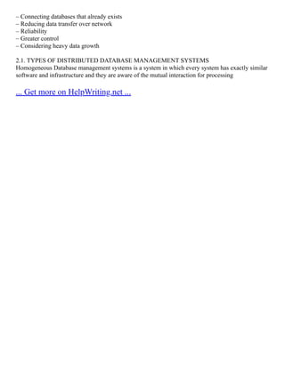 – Connecting databases that already exists
– Reducing data transfer over network
– Reliability
– Greater control
– Considering heavy data growth
2.1. TYPES OF DISTRIBUTED DATABASE MANAGEMENT SYSTEMS
Homogeneous Database management systems is a system in which every system has exactly similar
software and infrastructure and they are aware of the mutual interaction for processing
... Get more on HelpWriting.net ...
 