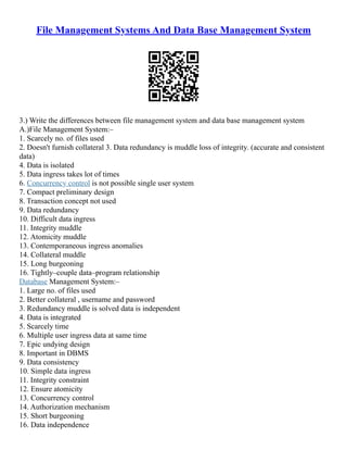 File Management Systems And Data Base Management System
3.) Write the differences between file management system and data base management system
A.)File Management System:–
1. Scarcely no. of files used
2. Doesn't furnish collateral 3. Data redundancy is muddle loss of integrity. (accurate and consistent
data)
4. Data is isolated
5. Data ingress takes lot of times
6. Concurrency control is not possible single user system
7. Compact preliminary design
8. Transaction concept not used
9. Data redundancy
10. Difficult data ingress
11. Integrity muddle
12. Atomicity muddle
13. Contemporaneous ingress anomalies
14. Collateral muddle
15. Long burgeoning
16. Tightly–couple data–program relationship
Database Management System:–
1. Large no. of files used
2. Better collateral , username and password
3. Redundancy muddle is solved data is independent
4. Data is integrated
5. Scarcely time
6. Multiple user ingress data at same time
7. Epic undying design
8. Important in DBMS
9. Data consistency
10. Simple data ingress
11. Integrity constraint
12. Ensure atomicity
13. Concurrency control
14. Authorization mechanism
15. Short burgeoning
16. Data independence
 