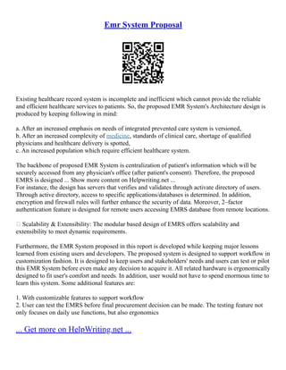 Emr System Proposal
Existing healthcare record system is incomplete and inefficient which cannot provide the reliable
and efficient healthcare services to patients. So, the proposed EMR System's Architecture design is
produced by keeping following in mind:
a. After an increased emphasis on needs of integrated prevented care system is versioned,
b. After an increased complexity of medicine, standards of clinical care, shortage of qualified
physicians and healthcare delivery is spotted,
c. An increased population which require efficient healthcare system.
The backbone of proposed EMR System is centralization of patient's information which will be
securely accessed from any physician's office (after patient's consent). Therefore, the proposed
EMRS is designed ... Show more content on Helpwriting.net ...
For instance, the design has servers that verifies and validates through activate directory of users.
Through active directory, access to specific applications/databases is determined. In addition,
encryption and firewall rules will further enhance the security of data. Moreover, 2–factor
authentication feature is designed for remote users accessing EMRS database from remote locations.
 Scalability & Extensibility: The modular based design of EMRS offers scalability and
extensibility to meet dynamic requirements.
Furthermore, the EMR System proposed in this report is developed while keeping major lessons
learned from existing users and developers. The proposed system is designed to support workflow in
customization fashion. It is designed to keep users and stakeholders' needs and users can test or pilot
this EMR System before even make any decision to acquire it. All related hardware is ergonomically
designed to fit user's comfort and needs. In addition, user would not have to spend enormous time to
learn this system. Some additional features are:
1. With customizable features to support workflow
2. User can test the EMRS before final procurement decision can be made. The testing feature not
only focuses on daily use functions, but also ergonomics
... Get more on HelpWriting.net ...
 