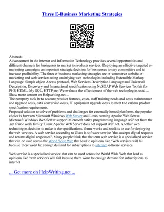 Three E-Business Marketing Strategies
Abstract:
Advancement in the internet and information Technology provides several opportunities and
different channels for businesses to market to products services. Deploying an effective targeted e–
marketing campaigns an important strategic decision for businesses to stay competitive and to
increase profitability. The three e–business marketing strategies are: e–commerce website, e–
marketing and web services using underlying web technologies including Extensible Markup
Language, Simple object Access protocol, Web Services Description Language and Universal
Descript on, Discovery and International specification using NuSOAP Web Services Toolkit for
PHP, HTML, My SQL, HTTP etc. We evaluate the effectiveness of the web technologies used ...
Show more content on Helpwriting.net ...
The company took in to account product features, costs, staff training needs and costs maintenance
and upgrade costs, data conversion costs, IT equipment upgrade costs to meet the various product
specification requirements.
Proposed solution to solve of problems and challenges for externally hosted platforms, the popular
choice is between Microsoft Windows Web Server and Linux running Apache Web Server.
Microsoft Windows Web Server support Microsoft native programming language ASP.net from the
.net frame work family. Linux Apache Web Server does not support ASP.net. Another web
technologies decision to make is the specifications, frame works and toolkits to use for deploying
the web services. A web service according to Glass is software service "that accepts digital requests
and returns digital responses". Many people think that the term web service is a specialized service
that can be used across the World Wide Web that lead to opinions like "Web services will fail
because there won't be enough demand for subscriptions to internet software services.
Web service is a specialized service that can be used across the World Wide Web that lead to
opinions like "web services will fail because there won't be enough demand for subscriptions to
internet
... Get more on HelpWriting.net ...
 