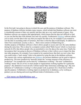The Purpose Of Database Software
In the first task I am going to discuss in detail the uses and the purpose of database software. The
purpose of database software includes many reasons, which include that Database software can store
a considerable amount of data very quickly and they take up a very small amount of space. Also
Database software can organise data appropriately, which means that the data isn't difficult to find,
so you can find the data with ultimate ease and very quickly. Furthermore Database software allows
you to easily sort the data in the way that you require the data to be, for example if you wanted to
sort the data in ascending order of surnames, then that is what the data would display. In addition to
what I have mentioned, security is also a ... Show more content on Helpwriting.net ...
Another purpose of Database software is that it allows people to access and view the same database
during the same time. This is done by a computer system called 'Multi Access' which is a local area
network (LAN), that allows people who are permitted to view the data at the same time. Finally the
last purpose that I am going to discuss of Database software is that it allows you to import the data
into other programs, for example if you wanted to let a patient know that their eye test is due, then
you could create a "mail–merge" letter to the patient by using the data in the database software.
The reasons why various organisations use databases are because databases can be used to improve
productivity. The term 'productivity' basically means the "average measure of the efficiency of
production". For example this can be done by "collaborative working". The term "collaborative
working" means "the act of two or more people or organizations working together for a particular
purpose", this definition I received off a website named 'http://dictionary.cambridge.org/'. My own
definition of "collaborative working" is when people work as partners for a fixed time to fulfil a
specific purpose. Collaborative working improves productivity in databases, as by working as
partners you are sharing and receiving different kinds of information, so this
... Get more on HelpWriting.net ...
 