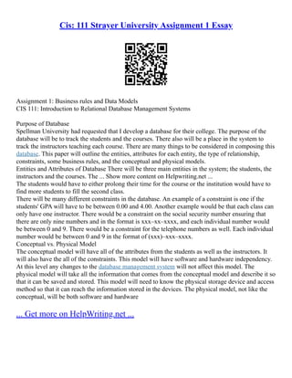 Cis: 111 Strayer University Assignment 1 Essay
Assignment 1: Business rules and Data Models
CIS 111: Introduction to Relational Database Management Systems
Purpose of Database
Spellman University had requested that I develop a database for their college. The purpose of the
database will be to track the students and the courses. There also will be a place in the system to
track the instructors teaching each course. There are many things to be considered in composing this
database. This paper will outline the entities, attributes for each entity, the type of relationship,
constraints, some business rules, and the conceptual and physical models.
Entities and Attributes of Database There will be three main entities in the system; the students, the
instructors and the courses. The ... Show more content on Helpwriting.net ...
The students would have to either prolong their time for the course or the institution would have to
find more students to fill the second class.
There will be many different constraints in the database. An example of a constraint is one if the
students' GPA will have to be between 0.00 and 4.00. Another example would be that each class can
only have one instructor. There would be a constraint on the social security number ensuring that
there are only nine numbers and in the format is xxx–xx–xxxx, and each individual number would
be between 0 and 9. There would be a constraint for the telephone numbers as well. Each individual
number would be between 0 and 9 in the format of (xxx)–xxx–xxxx.
Conceptual vs. Physical Model
The conceptual model will have all of the attributes from the students as well as the instructors. It
will also have the all of the constraints. This model will have software and hardware independency.
At this level any changes to the database management system will not affect this model. The
physical model will take all the information that comes from the conceptual model and describe it so
that it can be saved and stored. This model will need to know the physical storage device and access
method so that it can reach the information stored in the devices. The physical model, not like the
conceptual, will be both software and hardware
... Get more on HelpWriting.net ...
 