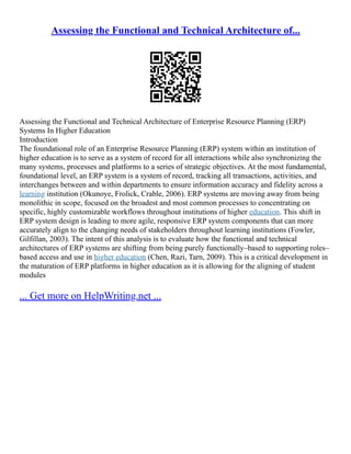 Assessing the Functional and Technical Architecture of...
Assessing the Functional and Technical Architecture of Enterprise Resource Planning (ERP)
Systems In Higher Education
Introduction
The foundational role of an Enterprise Resource Planning (ERP) system within an institution of
higher education is to serve as a system of record for all interactions while also synchronizing the
many systems, processes and platforms to a series of strategic objectives. At the most fundamental,
foundational level, an ERP system is a system of record, tracking all transactions, activities, and
interchanges between and within departments to ensure information accuracy and fidelity across a
learning institution (Okunoye, Frolick, Crable, 2006). ERP systems are moving away from being
monolithic in scope, focused on the broadest and most common processes to concentrating on
specific, highly customizable workflows throughout institutions of higher education. This shift in
ERP system design is leading to more agile, responsive ERP system components that can more
accurately align to the changing needs of stakeholders throughout learning institutions (Fowler,
Gilfillan, 2003). The intent of this analysis is to evaluate how the functional and technical
architectures of ERP systems are shifting from being purely functionally–based to supporting roles–
based access and use in higher education (Chen, Razi, Tarn, 2009). This is a critical development in
the maturation of ERP platforms in higher education as it is allowing for the aligning of student
modules
... Get more on HelpWriting.net ...
 