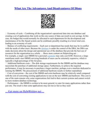 What Are The Advantages And Disadvantages Of Dbms
 Economy of scale – Combining all the organization's operational data into one database and
creating a set of applications that work on this one source of data can result in cost savings. In this
case, the budget that would normally be allocated to each department for the development and
maintenance of its file–based system can be combined, possibly resulting in a lower total cost,
leading to an economy of scale.
 Balance of conflicting requirements – Each user or department has needs that may be in conflict
with the needs of other users. Because the database is under the control of the DBA, the DBA can
make decisions about the design and operational use of the database that provide the best use of
resources for the organization as a whole. ... Show more content on Helpwriting.net ...
For example, a single–user DBMS for a personal computer may only cost $100. However, a large
mainframe multi–user DBMS servicing hundreds of users can be extremely expensive, which is
typically a high percentage of the list price.
 Additional hardware costs – The disk storage requirements for the DBMS and the database may
necessitate the purchase of additional storage space. Furthermore, to achieve the required
performance, it may be necessary to purchase a larger machine, perhaps even a machine dedicated to
running the DBMS. The procurement of additional hardware results in further expenditure
 Cost of conversion – the cost of the DBMS and extra hardware may be relatively small compared
with the cost of converting existing applications to run on the new DBMS and hardware .This cost is
one of the main reasons why some organizations feel tied to their current systems and cannot switch
to more modern database technology.
 Performance – the DBMS is written to be more general, to cater for many applications rather than
just one. The result is that some applications may not run as fast as they used
... Get more on HelpWriting.net ...
 