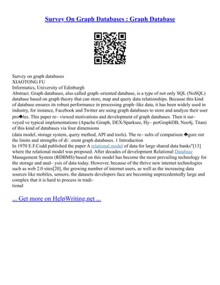 Survey On Graph Databases : Graph Database
Survey on graph databases
XIAOTONG FU
Informatics, University of Edinburgh
Abstract. Graph databases, also called graph–oriented database, is a type of not only SQL (NoSQL)
database based on graph theory that can store, map and query data relationships. Because this kind
of database ensures its robust performance in processing graph–like data, it has been widely used in
industry, for instance, Facebook and Twitter are using graph databases to store and analyze their user
pro les. This paper re– viewed motivations and development of graph databases. Then it sur–
veyed ve typical implementations (Apache Giraph, DEX/Sparksee, Hy– perGraphDB, Neo4j, Titan)
of this kind of databases via four dimensions
(data model, storage system, query method, API and tools). The re– sults of comparison gure out
the limits and strengths of di erent graph databases. 1 Introduction
In 1970 E.F.Codd published the paper A relational model of data for large shared data banks"[13]
where the relational model was proposed. After decades of development Relational Database
Management System (RDBMS) based on this model has become the most prevailing technology for
the storage and anal– ysis of data today. However, because of the thrive new internet technologies
such as web 2.0 sites[20], the growing number of internet users, as well as the increasing data
sources like mobiles, sensors, the datasets developers face are becoming unprecedentedly large and
complex that it is hard to process in tradi–
tional
... Get more on HelpWriting.net ...
 