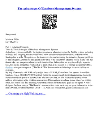 The Advantages Of Database Management Systems
Assignment 1
Matthew Fisher
May 15, 2016
Part 1: Database Concepts
Topic 1: The Advantages of Database Management Systems
A database system would offer the innkeepers several advantages over the flat file system, including
enforced data integrity, minimized effort to adapt data into usable information, and abstraction.
Storing data in a flat file system, as the innkeepers do, and accessing the data directly pose problems
of data integrity. Anomalous data could easily arise if the innkeepers update a record in one file, but
do not take care to update related records in other files. Where data are kept in multiple, separate
files, but have a conceptual relationship to each other, a file system is of limited use compared to a
database management system (DBMS). A DBMS ensures that relationships between entities are
enforced.
By way of example, a GUEST entity might have a GUEST_ID attribute that appears in multiple
locations (e.g. a RESERVATIONS entity). In the file system model, the innkeepers may choose to
store addresses of guests in both GUEST and RESERVATION files in order to quickly access
address information while booking reservations. If the address is updated in one place, but not the
other, this results in a data anomaly, where the address attributes for a guest do not agree. A well–
designed database using a DBMS could circumvent this issue by storing no guest information in the
RESERVATION table other than GUEST_ID. With this relationship, guests' addresses can still
... Get more on HelpWriting.net ...
 