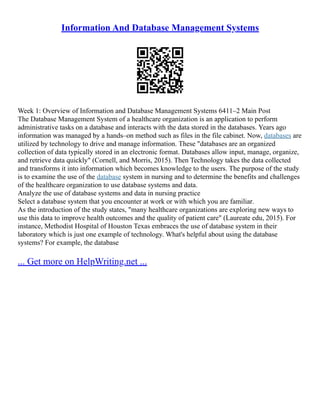 Information And Database Management Systems
Week 1: Overview of Information and Database Management Systems 6411–2 Main Post
The Database Management System of a healthcare organization is an application to perform
administrative tasks on a database and interacts with the data stored in the databases. Years ago
information was managed by a hands–on method such as files in the file cabinet. Now, databases are
utilized by technology to drive and manage information. These "databases are an organized
collection of data typically stored in an electronic format. Databases allow input, manage, organize,
and retrieve data quickly" (Cornell, and Morris, 2015). Then Technology takes the data collected
and transforms it into information which becomes knowledge to the users. The purpose of the study
is to examine the use of the database system in nursing and to determine the benefits and challenges
of the healthcare organization to use database systems and data.
Analyze the use of database systems and data in nursing practice
Select a database system that you encounter at work or with which you are familiar.
As the introduction of the study states, "many healthcare organizations are exploring new ways to
use this data to improve health outcomes and the quality of patient care" (Laureate edu, 2015). For
instance, Methodist Hospital of Houston Texas embraces the use of database system in their
laboratory which is just one example of technology. What's helpful about using the database
systems? For example, the database
... Get more on HelpWriting.net ...
 