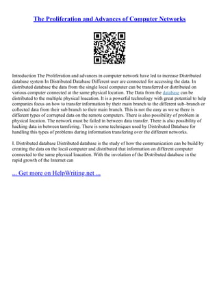 The Proliferation and Advances of Computer Networks
Introduction The Proliferation and advances in computer network have led to increase Distributed
database system In Distributed Database Different user are connected for accessing the data. In
distributed database the data from the single local computer can be transferred or distributed on
various computer connected at the same physical location. The Data from the database can be
distributed to the multiple physical loacation. It is a powerful technology with great potential to help
companies focus on how to transfer information by their main branch to the different sub–branch or
collected data from their sub branch to their main branch. This is not the easy as we se there is
different types of corrupted data on the remote computers. There is also possibility of problem in
physical location. The network must be failed in between data transfer. There is also possibility of
hacking data in between tansfering. There is some techniques used by Distributed Database for
handling this types of problems during information transfering over the different networks.
I. Distributed database Distributed database is the study of how the communication can be build by
creating the data on the local computer and distributed that information on different computer
connected to the same physical loacation. With the involation of the Distributed database in the
rapid growth of the Internet can
... Get more on HelpWriting.net ...
 