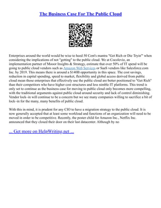 The Business Case For The Public Cloud
Enterprises around the world would be wise to heed 50 Cent's mantra "Get Rich or Die Tryin'" when
considering the implications of not "getting" to the public cloud. We at Cocolevio, an
implementation partner of Mooor Insights & Strategy, estimate that over 50% of IT spend will be
going to public cloud vendors such as Amazon Web Services or SaaS vendors like Salesforce.com
Inc. by 2019. This means there is around a $140B opportunity in this space. The cost savings,
reduction in capital spending, speed to market, flexibility and global access derived from public
cloud mean those enterprises that effectively use the public cloud are better positioned to "Get Rich"
than their competitors who have higher cost structures and less nimble IT platforms. This trend is
only set to continue as the business case for moving to public cloud only becomes more compelling,
with the traditional arguments against public cloud around security and lack of control diminishing.
Vendor lock–in will continue to be a concern but we see many companies willing to sacrifice a bit of
lock–in for the many, many benefits of public cloud.
With this in mind, it is prudent for any CIO to have a migration strategy to the public cloud. It is
now generally accepted that at least some workload and functions of an organization will need to be
moved in order to be competitive. Recently, the poster child for Amazon Inc., Netflix Inc.
announced that they closed their door on their last datacenter. Although by no
... Get more on HelpWriting.net ...
 