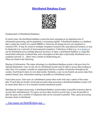 Distributed Database Essay
Fundamentals of Distributed Databases
In recent years, the distributed database system has been emerging as an important area of
information processing, and its popularity is increasing rapidly. A distributed database is a database
that is under the control of a central DBMS in which not all storage devices are attached to a
common CPU. It may be stored on multiple computers located in the same physical location, or may
be dispersed over a network of interconnected computers. Collections of data (e.g., in a database)
can be distributed across multiple physical locations. In short, a distributed database is a logically
interrelated collection of shared data, and a description of this data is physically distributed over a
computer network. A ... Show more content on Helpwriting.net ...
These are listed in the following.
Sharing of information. The major advantage in a distributed database system is the provision for
sharing information. Users at one site in a distributed system may be able to access data residing at
other sites. For example, consider an organization that has a number of branches throughout the
country. Each branch stores its own data locally. Similarly, a user in one branch can access data from
another branch; thus, information sharing is possible in a distributed system.
Faster data access. End–users in a distributed system often work with only a subset of the entire
data. If such data are locally stored and accessed, data accessing in distributed database system will
be much faster than it is in a remotely located centralized system.
Speeding up of query processing. A distributed database system makes it possible to process data at
several sites simultaneously. If a query involves data stored at several sites, it may be possible to
split the query into a number of subqueries that can be executed in parallel. Thus, query processing
becomes faster in distributed
... Get more on HelpWriting.net ...
 
