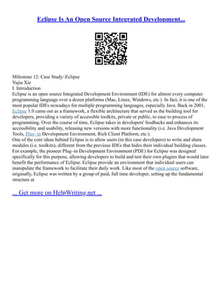 Eclipse Is An Open Source Integrated Development...
Milestone 12: Case Study–Eclipse
Yujia Xie
I. Introduction
Eclipse is an open source Integrated Development Environment (IDE) for almost every computer
programming language over a dozen platforms (Mac, Linux, Windows, etc.). In fact, it is one of the
most popular IDEs nowadays for multiple programming languages, especially Java. Back in 2001,
Eclipse 1.0 came out as a framework, a flexible architecture that served as the building tool for
developers, providing a variety of accessible toolkits, private or public, to ease to process of
programming. Over the course of time, Eclipse takes in developers' feedbacks and enhances its
accessibility and usability, releasing new versions with more functionality (i.e. Java Development
Tools, Plug–in Development Environment, Rich Client Platform, etc.).
One of the core ideas behind Eclipse is to allow users (in this case developers) to write and share
modules (i.e. toolkits), different from the previous IDEs that hides their individual building classes.
For example, the pioneer Plug–in Development Environment (PDE) for Eclipse was designed
specifically for this purpose, allowing developers to build and test their own plugins that would later
benefit the performance of Eclipse. Eclipse provide an environment that individual users can
manipulate the framework to facilitate their daily work. Like most of the open source software,
originally, Eclipse was written by a group of paid, full time developer, setting up the fundamental
structure at
... Get more on HelpWriting.net ...
 