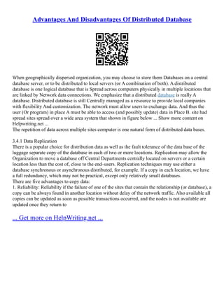 Advantages And Disadvantages Of Distributed Database
When geographically dispersed organization, you may choose to store them Databases on a central
database server, or to be distributed to local servers (or A combination of both). A distributed
database is one logical database that is Spread across computers physically in multiple locations that
are linked by Network data connections. We emphasize that a distributed database is really A
database. Distributed database is still Centrally managed as a resource to provide local companies
with flexibility And customization. The network must allow users to exchange data. And thus the
user (Or program) in place A must be able to access (and possibly update) data in Place B. site had
spread sites spread over a wide area system that shown in figure below ... Show more content on
Helpwriting.net ...
The repetition of data across multiple sites computer is one natural form of distributed data bases.
3.4.1 Data Replication
There is a popular choice for distribution data as well as the fault tolerance of the data base of the
luggage separate copy of the database in each of two or more locations. Replication may allow the
Organization to move a database off Central Departments centrally located on servers or a certain
location less than the cost of, close to the end–users. Replication techniques may use either a
database synchronous or asynchronous distributed, for example. If a copy in each location, we have
a full redundancy, which may not be practical, except only relatively small databases.
There are five advantages to copy data:
1. Reliability: Reliability if the failure of one of the sites that contain the relationship (or database), a
copy can be always found in another location without delay of the network traffic. Also available all
copies can be updated as soon as possible transactions occurred, and the nodes is not available are
updated once they return to
... Get more on HelpWriting.net ...
 