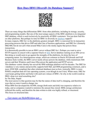 How Does IBM I Diversify Its Database Support?
There are many things that differentiate IBM i from other platforms, including its storage, security,
and programming models. But one of the most unique aspects of the IBM i platform is its integrated
DB2 database, which is used exclusively by practically all IBM i customers. You just dont find this
on other platforms. But perhaps its time for IBM i to diversify its database support?
In many respects, DB2 for i is the platforms greatest strength. IBM i is renowned for its transaction
processing prowess that drives ERP and other line of business applications, and DB2 for i (formerly
DB2/400, but do not call it that around Mike Cain) is the sturdy engine that powers those
transactions.
It is theoretically possible to run an IBM i server without DB2 for i. Perhaps you want to serve
HTTP requests in concert with a separate Oracle or SQL Server database running on an X86 server.
But doing so would seem to go against the strengths of the platforms, let alone the laws of
computing nature. In a heterogeneous setups, which are common in Oracle JD Edwards and SAP
Business Suite worlds, the IBM i server nearly always powers the database, while mainstream X86
servers and their Windows and Linux OSes power the application and HTTP servers.
This database–centric identity has served the IBM midrange platform well for decades. The DB2 for
i database is very mature and powerful, supports both SQL and DDS programming constructs, and is
more ANSI SQL compliant that other relational databases (just as how, ironically, IBM i is more
POSIX compliant than all Unix operating systems, even though its not Unix). Whats more, DB2 for
i just keeps getting better and better with each new release of IBM i. So why in the world would an
IBM i shop ever need something else?
Its The Data, Stupid
The most answer to that question may be that the nature of data itself is changing, and therefore the
ways that we store it need to change, too.
When IBM first developed the AS/400, storage (both main and disk) was expensive relative to
today, and so companies wanted to minimize the amount they stored. IBMs storage architecture
reflected this reality, and therefore the data written to disk was highly refined, or structured.
This focus on structured data
... Get more on HelpWriting.net ...
 