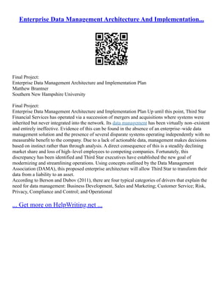 Enterprise Data Management Architecture And Implementation...
Final Project:
Enterprise Data Management Architecture and Implementation Plan
Matthew Brantner
Southern New Hampshire University
Final Project:
Enterprise Data Management Architecture and Implementation Plan Up until this point, Third Star
Financial Services has operated via a succession of mergers and acquisitions where systems were
inherited but never integrated into the network. Its data management has been virtually non–existent
and entirely ineffective. Evidence of this can be found in the absence of an enterprise–wide data
management solution and the presence of several disparate systems operating independently with no
measurable benefit to the company. Due to a lack of actionable data, management makes decisions
based on instinct rather than through analysis. A direct consequence of this is a steadily declining
market share and loss of high–level employees to competing companies. Fortunately, this
discrepancy has been identified and Third Star executives have established the new goal of
modernizing and streamlining operations. Using concepts outlined by the Data Management
Association (DAMA), this proposed enterprise architecture will allow Third Star to transform their
data from a liability to an asset.
According to Berson and Dubov (2011), there are four typical categories of drivers that explain the
need for data management: Business Development, Sales and Marketing; Customer Service; Risk,
Privacy, Compliance and Control; and Operational
... Get more on HelpWriting.net ...
 