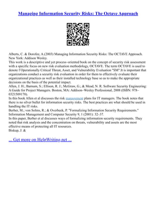 Managing Information Security Risks: The Octave Approach
Alberts, C. & Dorofee, A.(2003) Managing Information Security Risks: The OCTAVE Approach.
New York: Addison Wesley.
This work is a descriptive and yet process–oriented book on the concept of security risk assessment
with a specific focus on new risk evaluation methodology, OCTAVE. The term OCTAVE is used to
denote f Operationally Critical Threat, Asset, and Vulnerability Evaluation "SM".It is important that
organizations conduct a security risk evaluation in order for them to effectively evaluate their
organizational practices as well as their installed technology base so as to make the appropriate
decisions on the basis of the potential impact.
Allen, J. H.; Barnum, S.; Ellison, R. J.; McGraw, G.; & Mead, N. R. Software Security Engineering:
A Guide for Project Managers. Boston, MA: Addison–Wesley Professional, 2008 (ISBN: 978–
0321509178).
In this book Allen et al discusses the risk management plans for IT managers. The book notes that
there is no silver bullet for information security risks. The best practices are what should be used in
handling the IT risks.
Berber, M.; von Solms, R.; & Overbeek, P. "Formalizing Information Security Requirements."
Information Management and Computer Security 9, 1 (2001): 32–37.
In this paper, Berber et al discusses ways of formalizing information security requirements. They
noted that risk analysis and the concentration on threats, vulnerability and assets are the most
effective means of protecting all IT resources.
Biskup, J. &
... Get more on HelpWriting.net ...
 