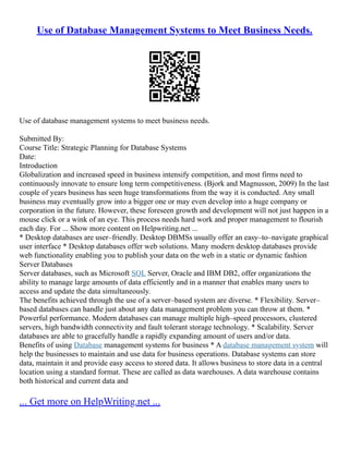 Use of Database Management Systems to Meet Business Needs.
Use of database management systems to meet business needs.
Submitted By:
Course Title: Strategic Planning for Database Systems
Date:
Introduction
Globalization and increased speed in business intensify competition, and most firms need to
continuously innovate to ensure long term competitiveness. (Bjork and Magnusson, 2009) In the last
couple of years business has seen huge transformations from the way it is conducted. Any small
business may eventually grow into a bigger one or may even develop into a huge company or
corporation in the future. However, these foreseen growth and development will not just happen in a
mouse click or a wink of an eye. This process needs hard work and proper management to flourish
each day. For ... Show more content on Helpwriting.net ...
* Desktop databases are user–friendly. Desktop DBMSs usually offer an easy–to–navigate graphical
user interface * Desktop databases offer web solutions. Many modern desktop databases provide
web functionality enabling you to publish your data on the web in a static or dynamic fashion
Server Databases
Server databases, such as Microsoft SQL Server, Oracle and IBM DB2, offer organizations the
ability to manage large amounts of data efficiently and in a manner that enables many users to
access and update the data simultaneously.
The benefits achieved through the use of a server–based system are diverse. * Flexibility. Server–
based databases can handle just about any data management problem you can throw at them. *
Powerful performance. Modern databases can manage multiple high–speed processors, clustered
servers, high bandwidth connectivity and fault tolerant storage technology. * Scalability. Server
databases are able to gracefully handle a rapidly expanding amount of users and/or data.
Benefits of using Database management systems for business * A database management system will
help the businesses to maintain and use data for business operations. Database systems can store
data, maintain it and provide easy access to stored data. It allows business to store data in a central
location using a standard format. These are called as data warehouses. A data warehouse contains
both historical and current data and
... Get more on HelpWriting.net ...
 