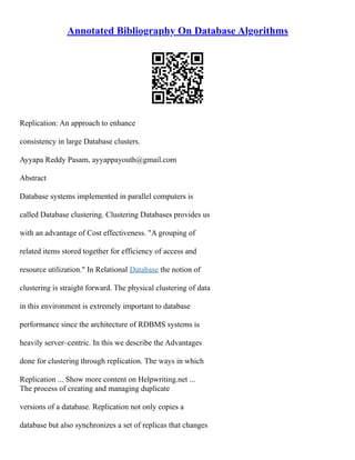 Annotated Bibliography On Database Algorithms
Replication: An approach to enhance
consistency in large Database clusters.
Ayyapa Reddy Pasam, ayyappayouth@gmail.com
Abstract
Database systems implemented in parallel computers is
called Database clustering. Clustering Databases provides us
with an advantage of Cost effectiveness. "A grouping of
related items stored together for efficiency of access and
resource utilization." In Relational Database the notion of
clustering is straight forward. The physical clustering of data
in this environment is extremely important to database
performance since the architecture of RDBMS systems is
heavily server–centric. In this we describe the Advantages
done for clustering through replication. The ways in which
Replication ... Show more content on Helpwriting.net ...
The process of creating and managing duplicate
versions of a database. Replication not only copies a
database but also synchronizes a set of replicas that changes
 