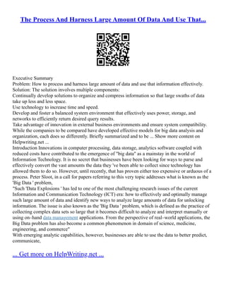The Process And Harness Large Amount Of Data And Use That...
Executive Summary
Problem: How to process and harness large amount of data and use that information effectively.
Solution: The solution involves multiple components:
Continually develop solutions to organize and compress information so that large swaths of data
take up less and less space.
Use technology to increase time and speed.
Develop and foster a balanced system environment that effectively uses power, storage, and
networks to efficiently return desired query results.
Take advantage of innovation in external business environments and ensure system compatibility.
While the companies to be compared have developed effective models for big data analysis and
organization, each does so differently. Briefly summarized and to be ... Show more content on
Helpwriting.net ...
Introduction Innovations in computer processing, data storage, analytics software coupled with
reduced costs have contributed to the emergence of "big data" as a mainstay in the world of
Information Technology. It is no secret that businesses have been looking for ways to parse and
effectively convert the vast amounts the data they 've been able to collect since technology has
allowed them to do so. However, until recently, that has proven either too expensive or arduous of a
process. Peter Sloot, in a call for papers referring to this very topic addresses what is known as the
'Big Data ' problem,
"Such 'Data Explosions ' has led to one of the most challenging research issues of the current
Information and Communication Technology (ICT) era: how to effectively and optimally manage
such large amount of data and identify new ways to analyze large amounts of data for unlocking
information. The issue is also known as the 'Big Data ' problem, which is defined as the practice of
collecting complex data sets so large that it becomes difficult to analyze and interpret manually or
using on–hand data management applications. From the perspective of real–world applications, the
Big Data problem has also become a common phenomenon in domain of science, medicine,
engineering, and commerce"
With emerging analytic capabilities, however, businesses are able to use the data to better predict,
communicate,
... Get more on HelpWriting.net ...
 