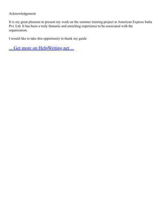 Acknowledgement
It is my great pleasure to present my work on the summer training project at American Express India
Pvt. Ltd. It has been a truly fantastic and enriching experience to be associated with the
organization.
I would like to take this opportunity to thank my guide
... Get more on HelpWriting.net ...
 