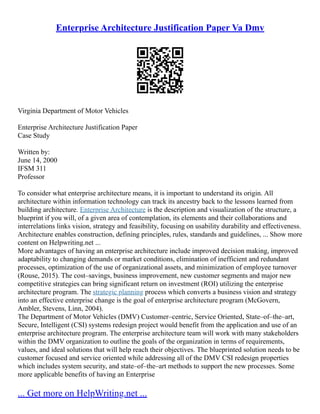Enterprise Architecture Justification Paper Va Dmv
Virginia Department of Motor Vehicles
Enterprise Architecture Justification Paper
Case Study
Written by:
June 14, 2000
IFSM 311
Professor
To consider what enterprise architecture means, it is important to understand its origin. All
architecture within information technology can track its ancestry back to the lessons learned from
building architecture. Enterprise Architecture is the description and visualization of the structure, a
blueprint if you will, of a given area of contemplation, its elements and their collaborations and
interrelations links vision, strategy and feasibility, focusing on usability durability and effectiveness.
Architecture enables construction, defining principles, rules, standards and guidelines, ... Show more
content on Helpwriting.net ...
More advantages of having an enterprise architecture include improved decision making, improved
adaptability to changing demands or market conditions, elimination of inefficient and redundant
processes, optimization of the use of organizational assets, and minimization of employee turnover
(Rouse, 2015). The cost–savings, business improvement, new customer segments and major new
competitive strategies can bring significant return on investment (ROI) utilizing the enterprise
architecture program. The strategic planning process which converts a business vision and strategy
into an effective enterprise change is the goal of enterprise architecture program (McGovern,
Ambler, Stevens, Linn, 2004).
The Department of Motor Vehicles (DMV) Customer–centric, Service Oriented, State–of–the–art,
Secure, Intelligent (CSI) systems redesign project would benefit from the application and use of an
enterprise architecture program. The enterprise architecture team will work with many stakeholders
within the DMV organization to outline the goals of the organization in terms of requirements,
values, and ideal solutions that will help reach their objectives. The blueprinted solution needs to be
customer focused and service oriented while addressing all of the DMV CSI redesign properties
which includes system security, and state–of–the–art methods to support the new processes. Some
more applicable benefits of having an Enterprise
... Get more on HelpWriting.net ...
 