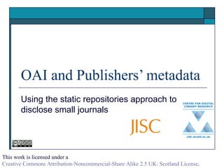 OAI and Publishers’ metadata Using the static repositories approach to disclose small journals  This work is licensed under a  Creative Commons Attribution-Noncommercial-Share Alike 2.5 UK: Scotland License . 
