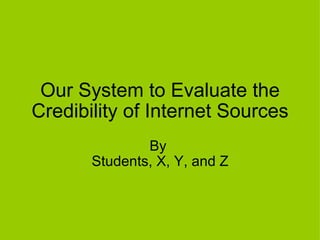 Our System to Evaluate the Credibility of Internet Sources By  Students, X, Y, and Z 