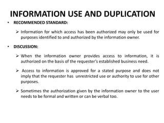 INFORMATION USE AND DUPLICATION
• RECOMMENDED STANDARD:
 Information for which access has been authorized may only be used for
purposes identified to and authorized by the information owner.
• DISCUSSION:
 When the information owner provides access to information, it is
authorized on the basis of the requester’s established business need.
 Access to information is approved for a stated purpose and does not
imply that the requester has unrestricted use or authority to use for other
purposes.
 Sometimes the authorization given by the information owner to the user
needs to be formal and written or can be verbal too.
 